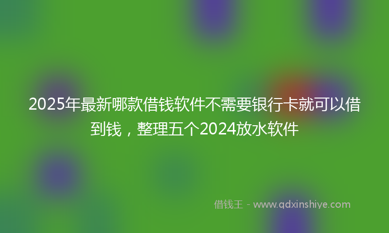 2025年最新哪款借钱软件不需要银行卡就可以借到钱，整理五个2024放水软件