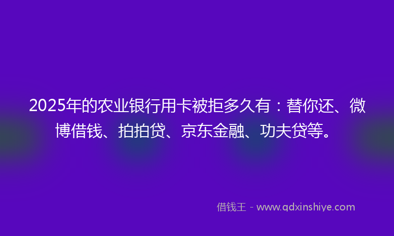 2025年的农业银行用卡被拒多久有：替你还、微博借钱、拍拍贷、京东金融、功夫贷等。