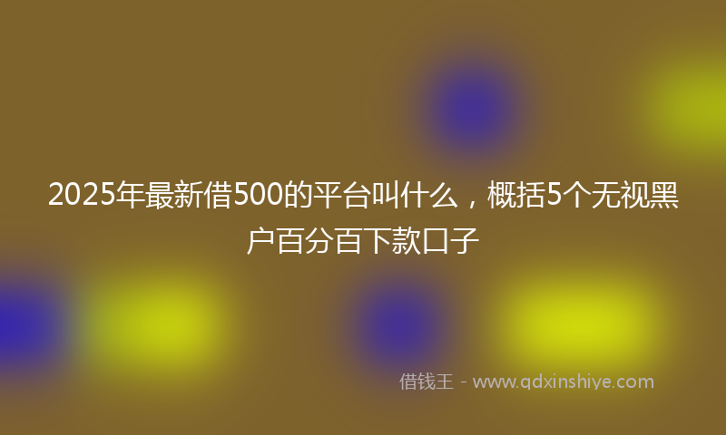 2025年最新借500的平台叫什么，概括5个无视黑户百分百下款口子