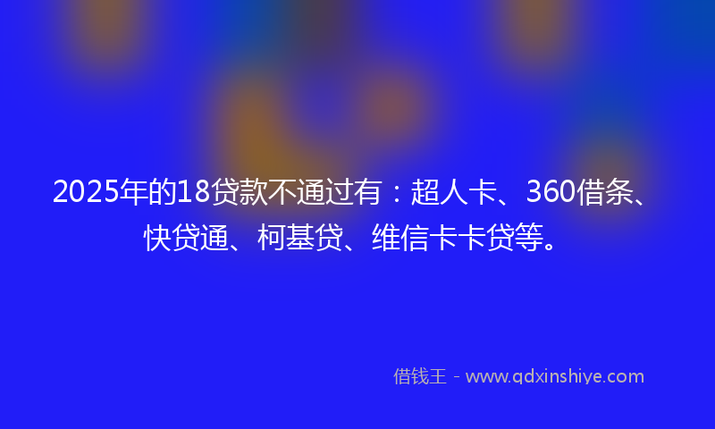 2025年的18贷款不通过有：超人卡、360借条、快贷通、柯基贷、维信卡卡贷等。