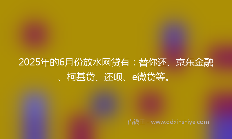 2025年的6月份放水网贷有：替你还、京东金融、柯基贷、还呗、e微贷等。