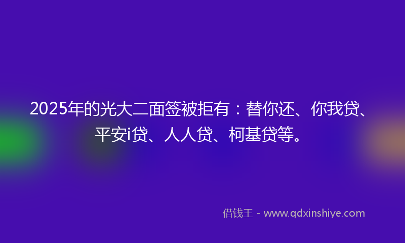 2025年的光大二面签被拒有：替你还、你我贷、平安i贷、人人贷、柯基贷等。
