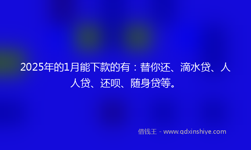 2025年的1月能下款的有：替你还、滴水贷、人人贷、还呗、随身贷等。