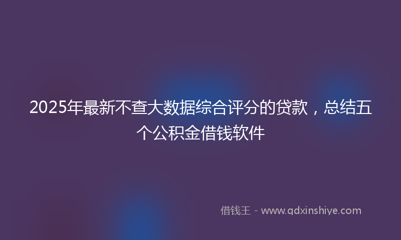 2025年最新不查大数据综合评分的贷款，总结五个公积金借钱软件