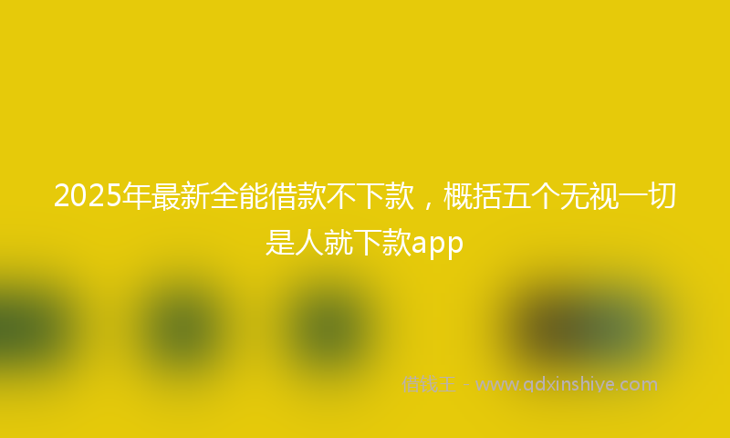 2025年最新全能借款不下款，概括五个无视一切是人就下款app