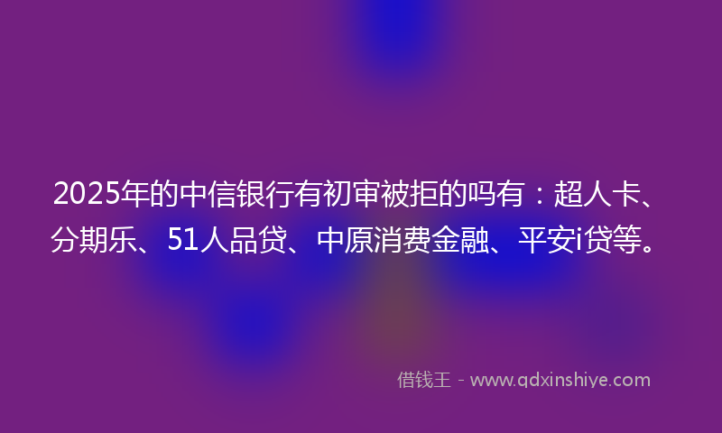 2025年的中信银行有初审被拒的吗有：超人卡、分期乐、51人品贷、中原消费金融、平安i贷等。