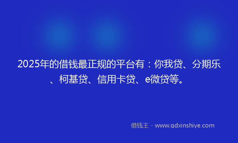 2025年的借钱最正规的平台有：你我贷、分期乐、柯基贷、信用卡贷、e微贷等。