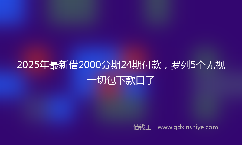 2025年最新借2000分期24期付款，罗列5个无视一切包下款口子
