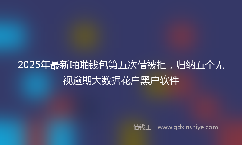 2025年最新啪啪钱包第五次借被拒，归纳五个无视逾期大数据花户黑户软件