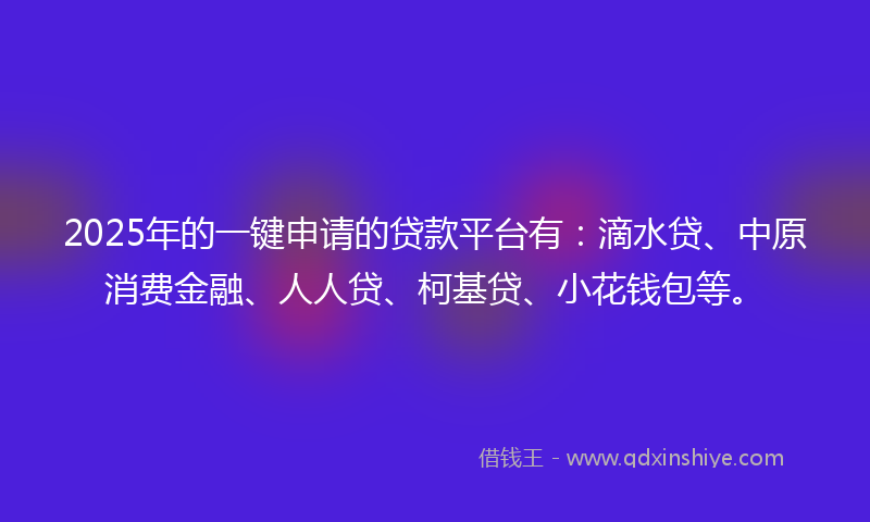 2025年的一键申请的贷款平台有：滴水贷、中原消费金融、人人贷、柯基贷、小花钱包等。