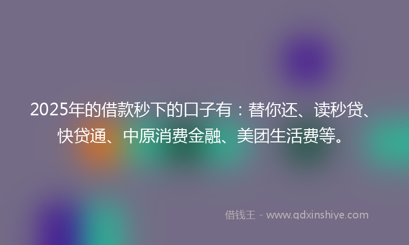 2025年的借款秒下的口子有：替你还、读秒贷、快贷通、中原消费金融、美团生活费等。