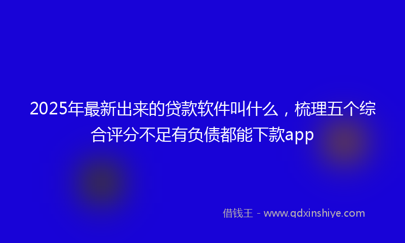 2025年最新出来的贷款软件叫什么，梳理五个综合评分不足有负债都能下款app