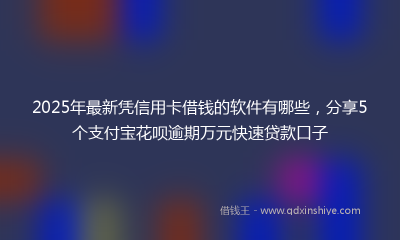 2025年最新凭信用卡借钱的软件有哪些，分享5个支付宝花呗逾期万元快速贷款口子