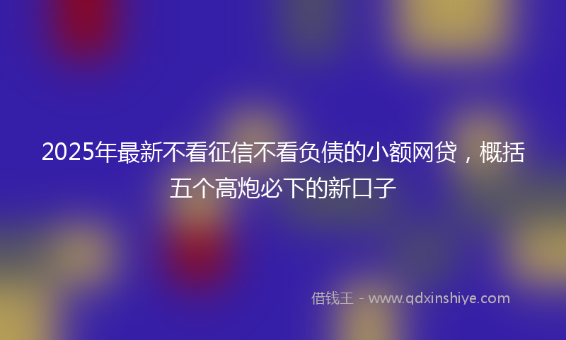 2025年最新不看征信不看负债的小额网贷，概括五个高炮必下的新口子