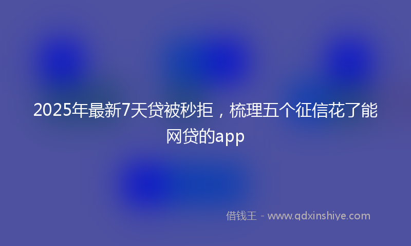 2025年最新7天贷被秒拒，梳理五个征信花了能网贷的app
