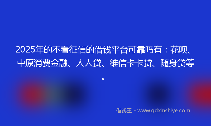 2025年的不看征信的借钱平台可靠吗有：花呗、中原消费金融、人人贷、维信卡卡贷、随身贷等。