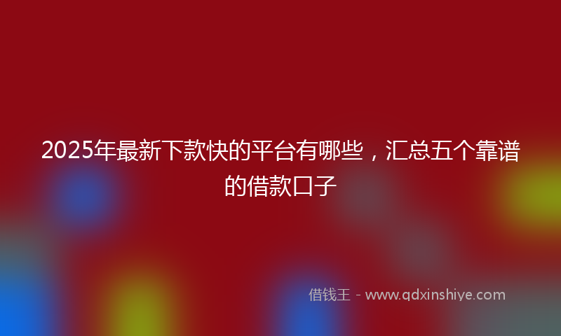 2025年最新下款快的平台有哪些，汇总五个靠谱的借款口子
