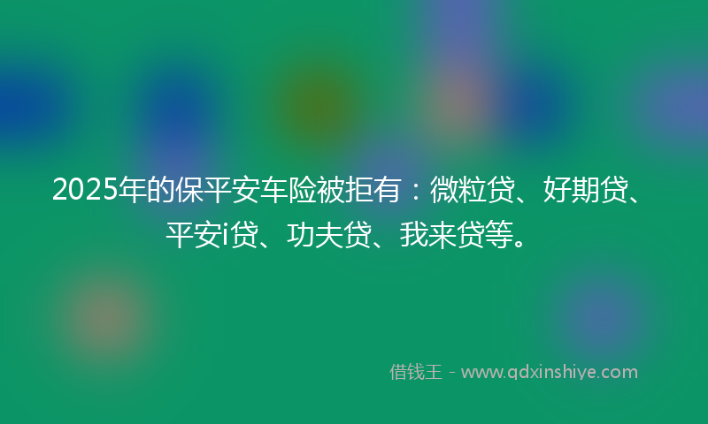 2025年的保平安车险被拒有：微粒贷、好期贷、平安i贷、功夫贷、我来贷等。