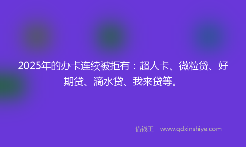 2025年的办卡连续被拒有：超人卡、微粒贷、好期贷、滴水贷、我来贷等。