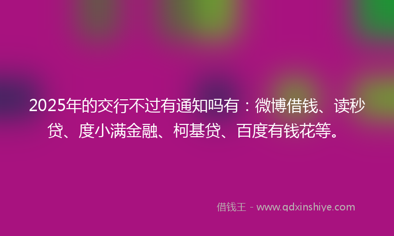 2025年的交行不过有通知吗有：微博借钱、读秒贷、度小满金融、柯基贷、百度有钱花等。