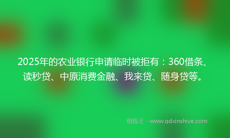 2025年的农业银行申请临时被拒有：360借条、读秒贷、中原消费金融、我来贷、随身贷等。