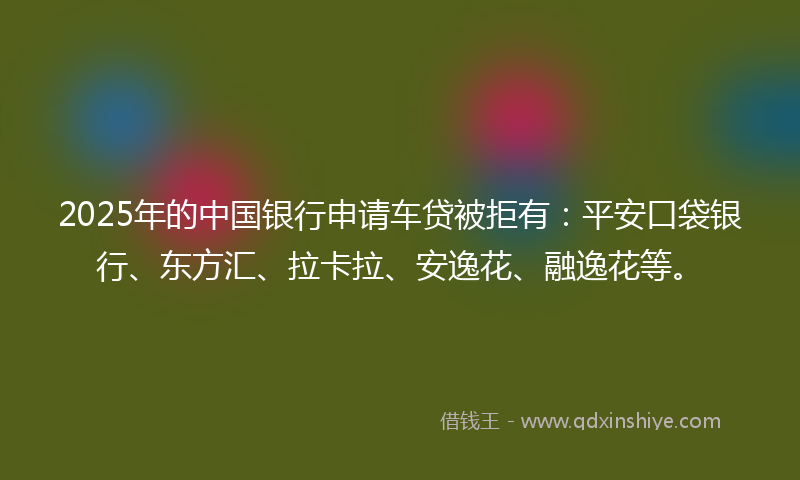 2025年的中国银行申请车贷被拒有：平安口袋银行、东方汇、拉卡拉、安逸花、融逸花等。