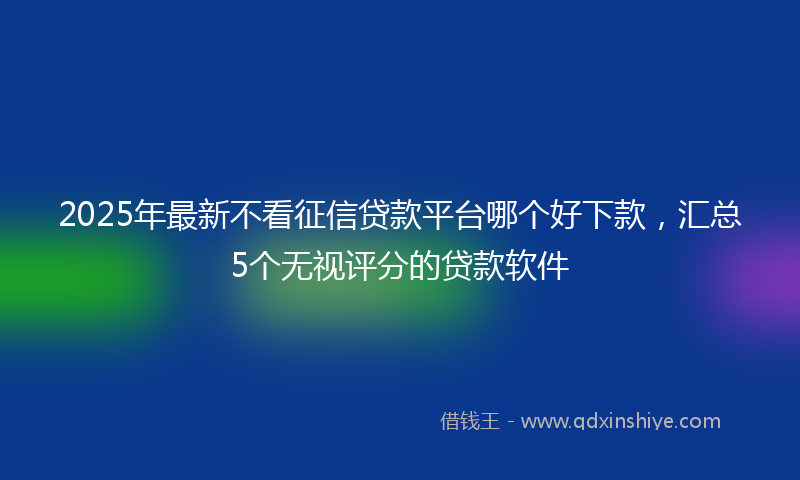 2025年最新不看征信贷款平台哪个好下款，汇总5个无视评分的贷款软件
