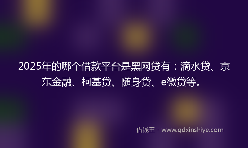 2025年的哪个借款平台是黑网贷有：滴水贷、京东金融、柯基贷、随身贷、e微贷等。