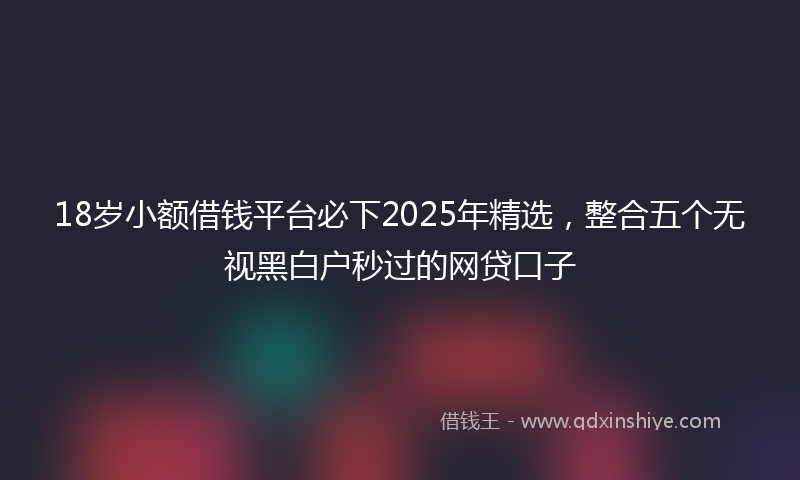 18岁小额借钱平台必下2025年精选，整合五个无视黑白户秒过的网贷口子