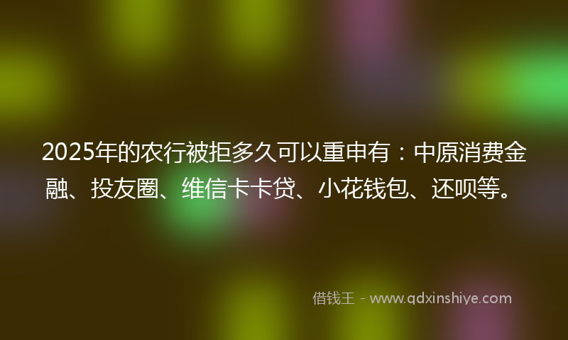 2025年的农行被拒多久可以重申有：中原消费金融、投友圈、维信卡卡贷、小花钱包、还呗等。