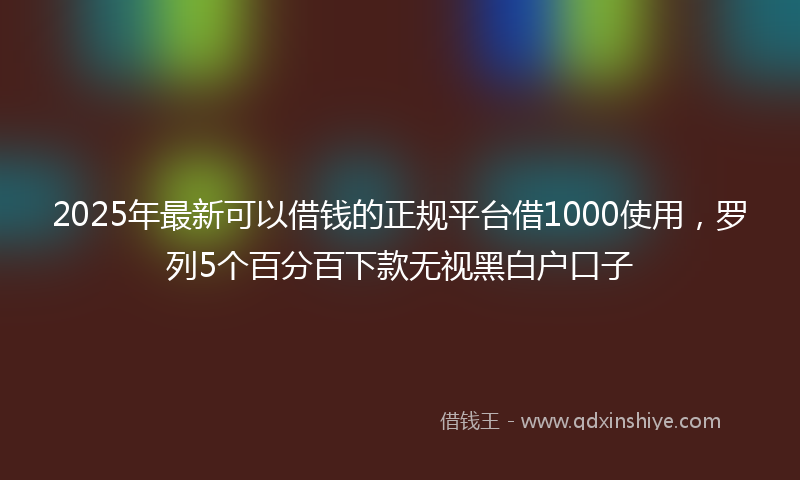 2025年最新可以借钱的正规平台借1000使用，罗列5个百分百下款无视黑白户口子
