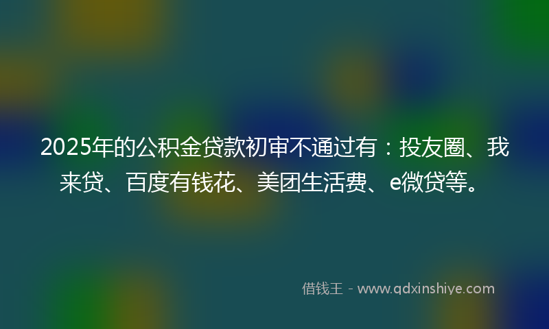 2025年的公积金贷款初审不通过有：投友圈、我来贷、百度有钱花、美团生活费、e微贷等。