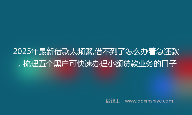 2025年最新借款太频繁,借不到了怎么办着急还款，梳理五个黑户可快速办理小额贷款业务的口子