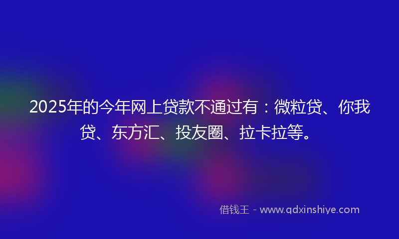 2025年的今年网上贷款不通过有：微粒贷、你我贷、东方汇、投友圈、拉卡拉等。
