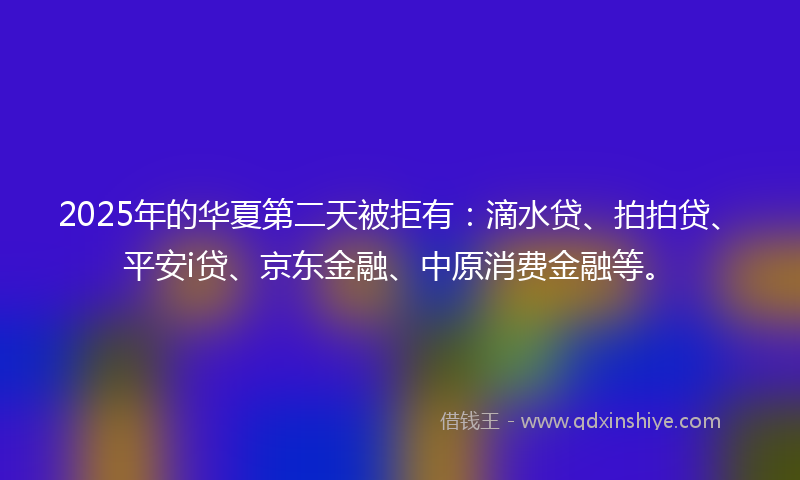 2025年的华夏第二天被拒有：滴水贷、拍拍贷、平安i贷、京东金融、中原消费金融等。