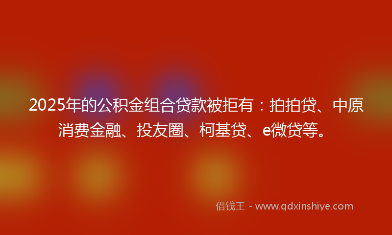 2025年的公积金组合贷款被拒有：拍拍贷、中原消费金融、投友圈、柯基贷、e微贷等。