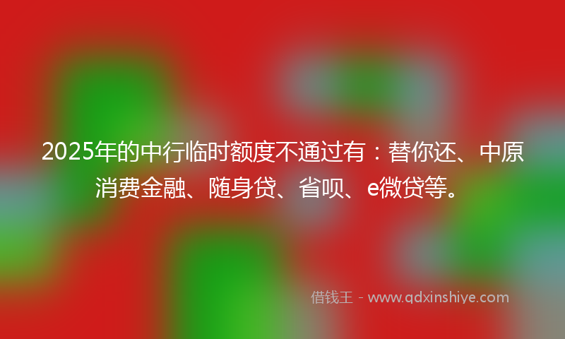 2025年的中行临时额度不通过有：替你还、中原消费金融、随身贷、省呗、e微贷等。