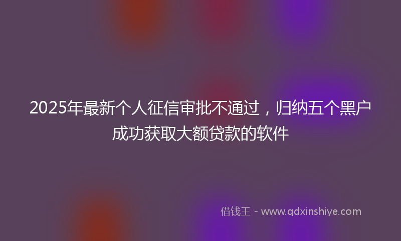 2025年最新个人征信审批不通过，归纳五个黑户成功获取大额贷款的软件