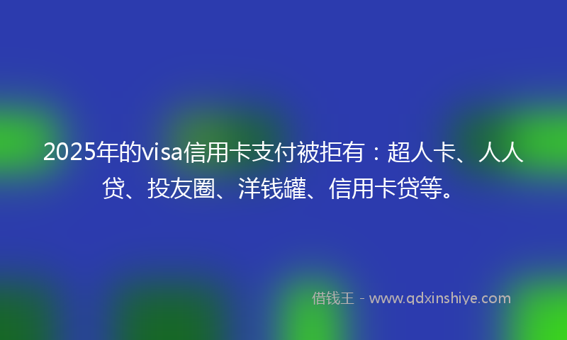 2025年的visa信用卡支付被拒有：超人卡、人人贷、投友圈、洋钱罐、信用卡贷等。