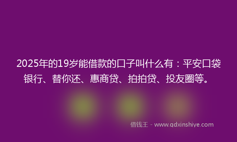 2025年的19岁能借款的口子叫什么有：平安口袋银行、替你还、惠商贷、拍拍贷、投友圈等。