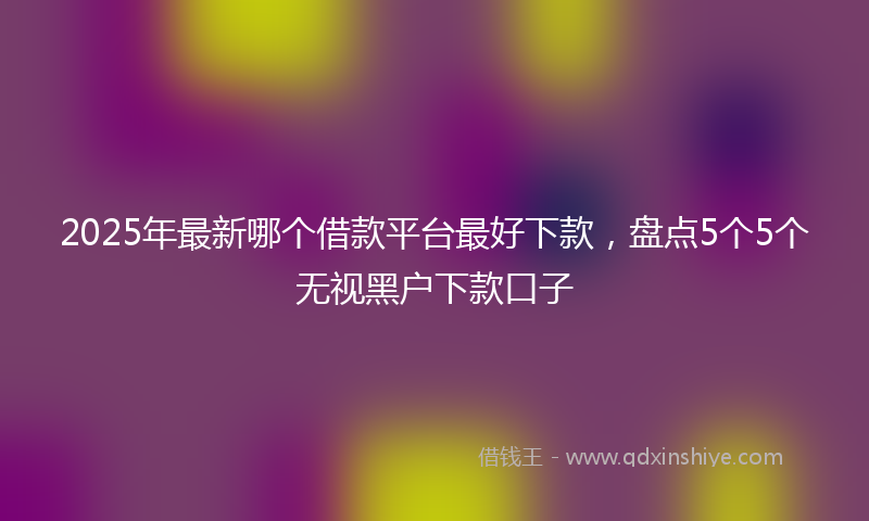 2025年最新哪个借款平台最好下款，盘点5个5个无视黑户下款口子