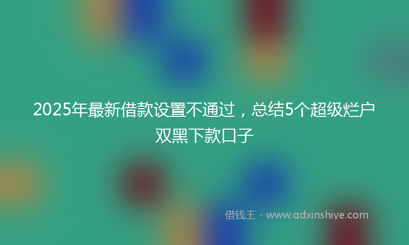 2025年最新借款设置不通过，总结5个超级烂户双黑下款口子