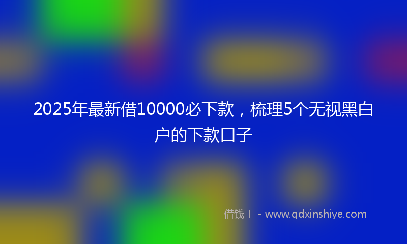 2025年最新借10000必下款，梳理5个无视黑白户的下款口子