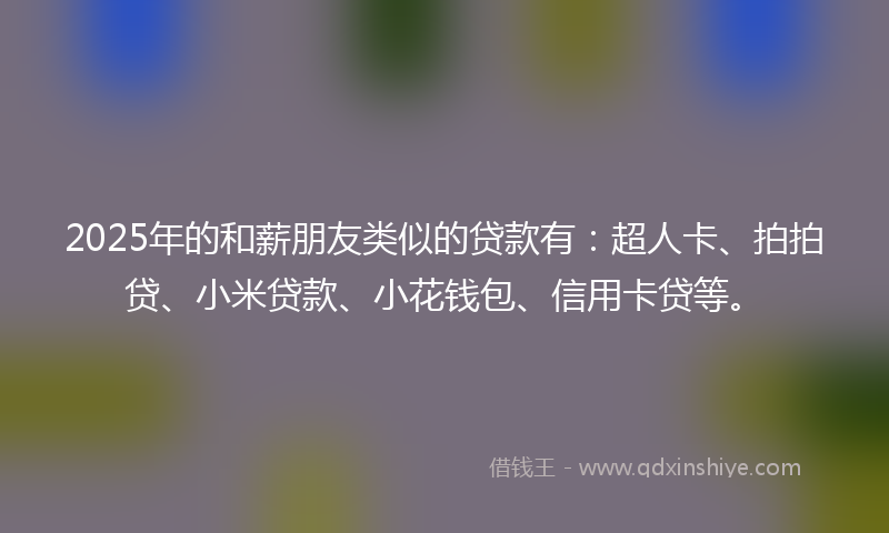 2025年的和薪朋友类似的贷款有：超人卡、拍拍贷、小米贷款、小花钱包、信用卡贷等。