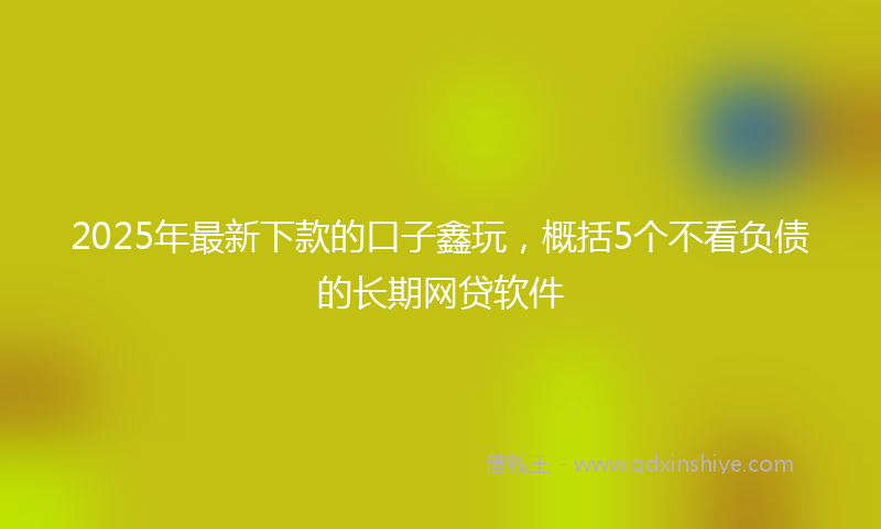 2025年最新下款的口子鑫玩，概括5个不看负债的长期网贷软件