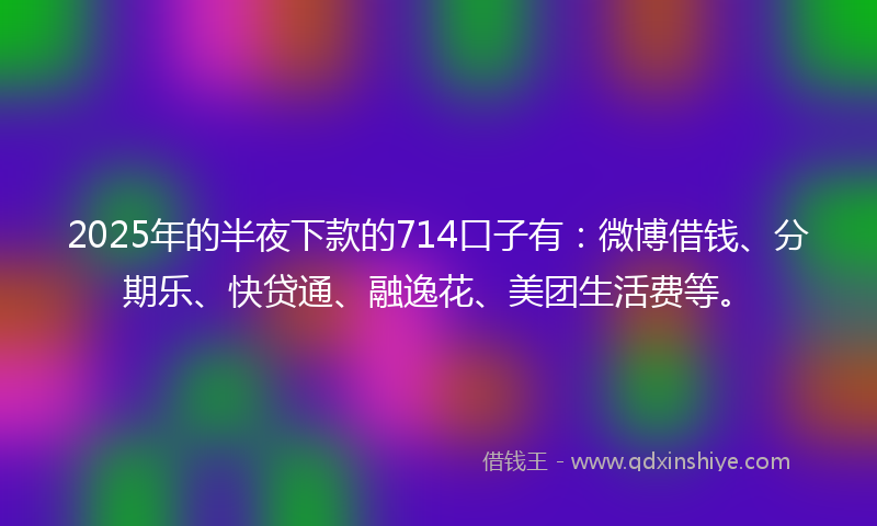 2025年的半夜下款的714口子有：微博借钱、分期乐、快贷通、融逸花、美团生活费等。
