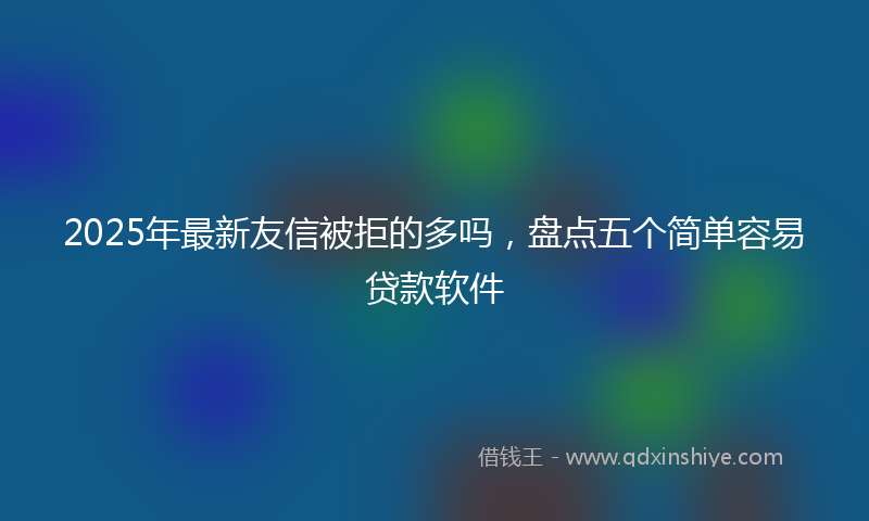 2025年最新友信被拒的多吗，盘点五个简单容易贷款软件