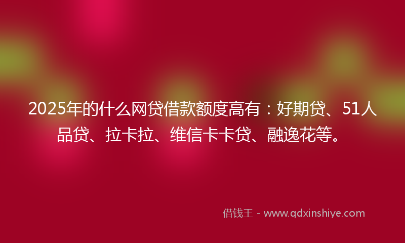 2025年的什么网贷借款额度高有：好期贷、51人品贷、拉卡拉、维信卡卡贷、融逸花等。
