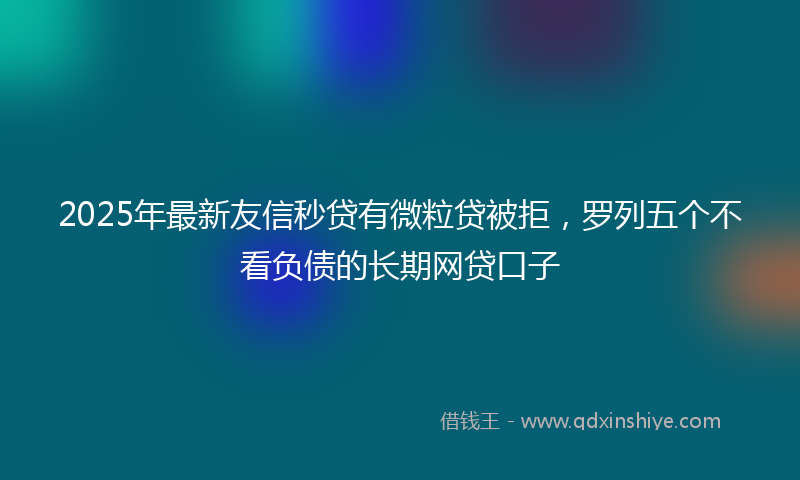 2025年最新友信秒贷有微粒贷被拒，罗列五个不看负债的长期网贷口子