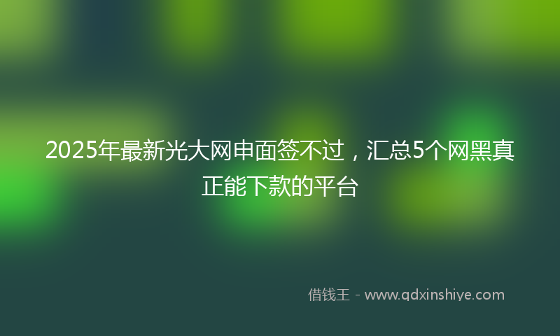 2025年最新光大网申面签不过，汇总5个网黑真正能下款的平台